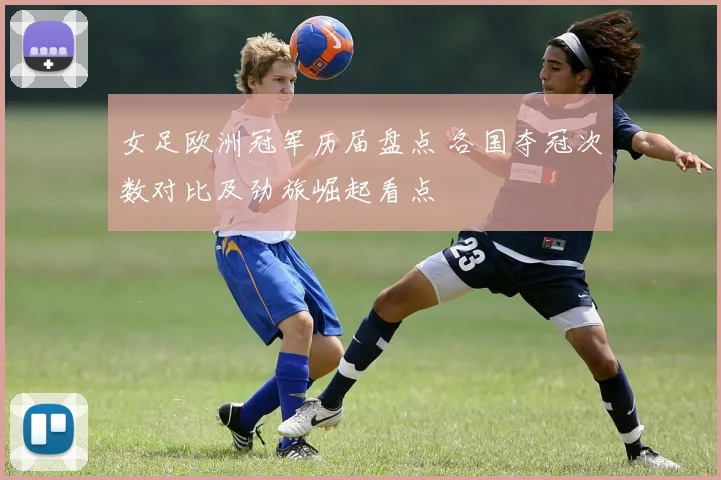 女足欧洲冠军历届盘点 各国夺冠次数对比及劲旅崛起看点