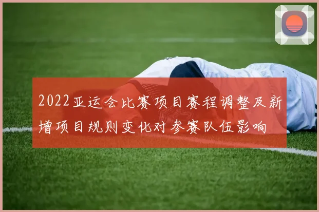 2022亚运会比赛项目赛程调整及新增项目规则变化对参赛队伍影响