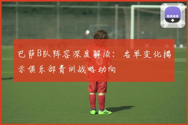 巴萨B队阵容深度解读：名单变化揭示俱乐部青训战略动向