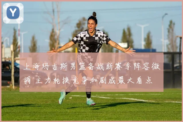 上海玛吉斯男篮备战新赛季阵容微调 主力轮换竞争加剧成最大看点