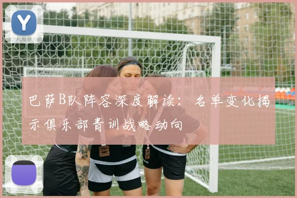 巴萨B队阵容深度解读：名单变化揭示俱乐部青训战略动向