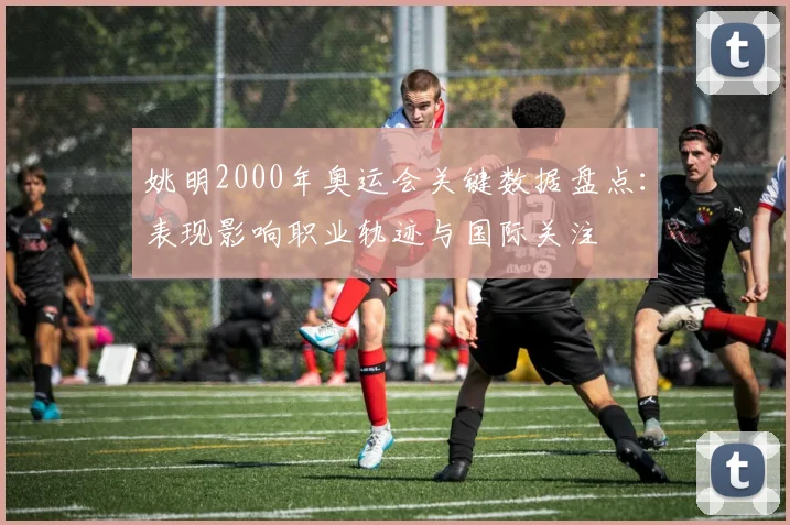 姚明2000年奥运会关键数据盘点：表现影响职业轨迹与国际关注