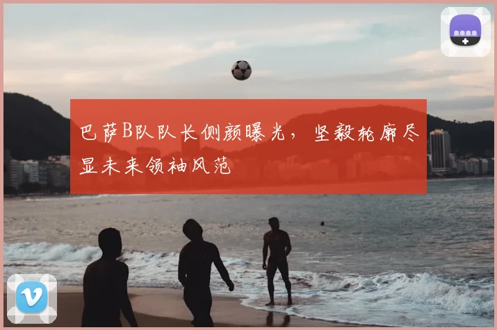 巴萨B队队长侧颜曝光，坚毅轮廓尽显未来领袖风范