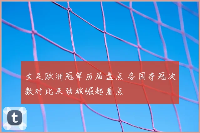 女足欧洲冠军历届盘点 各国夺冠次数对比及劲旅崛起看点