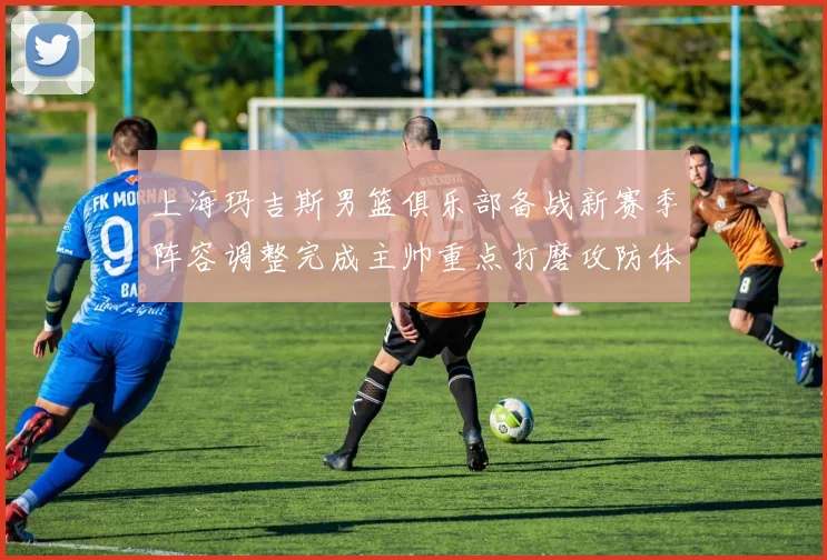 上海玛吉斯男篮俱乐部备战新赛季阵容调整完成主帅重点打磨攻防体系