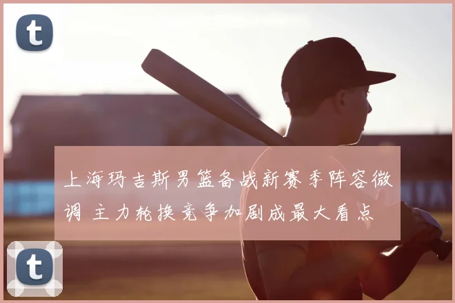 上海玛吉斯男篮备战新赛季阵容微调 主力轮换竞争加剧成最大看点