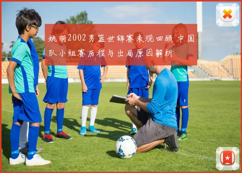 姚明2002男篮世锦赛表现回顾 中国队小组赛历程与出局原因解析