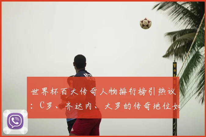 世界杯百大传奇人物排行榜引热议：C罗、齐达内、大罗的传奇地位如何？