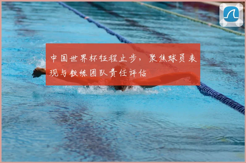 中国世界杯征程止步，聚焦球员表现与教练团队责任评估